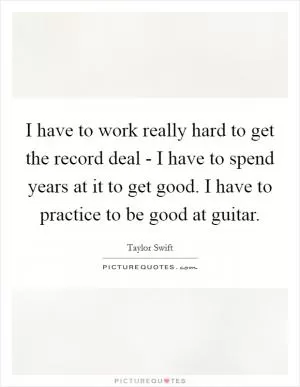 I have to work really hard to get the record deal - I have to spend years at it to get good. I have to practice to be good at guitar Picture Quote #1