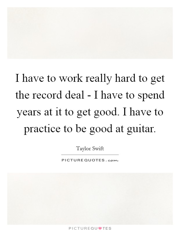 I have to work really hard to get the record deal - I have to spend years at it to get good. I have to practice to be good at guitar. Picture Quote #1