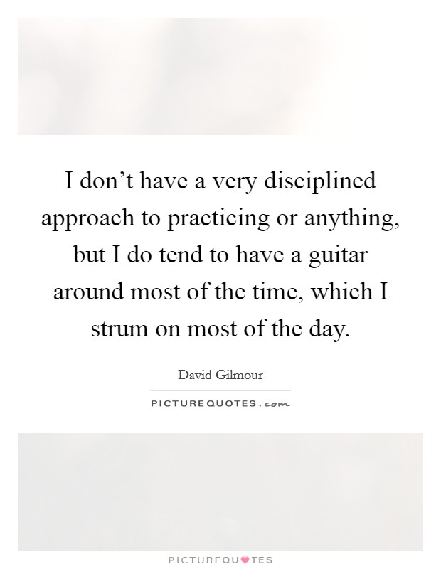 I don't have a very disciplined approach to practicing or anything, but I do tend to have a guitar around most of the time, which I strum on most of the day. Picture Quote #1