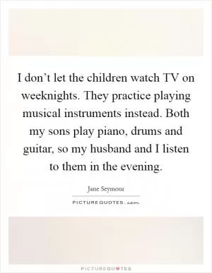 I don’t let the children watch TV on weeknights. They practice playing musical instruments instead. Both my sons play piano, drums and guitar, so my husband and I listen to them in the evening Picture Quote #1