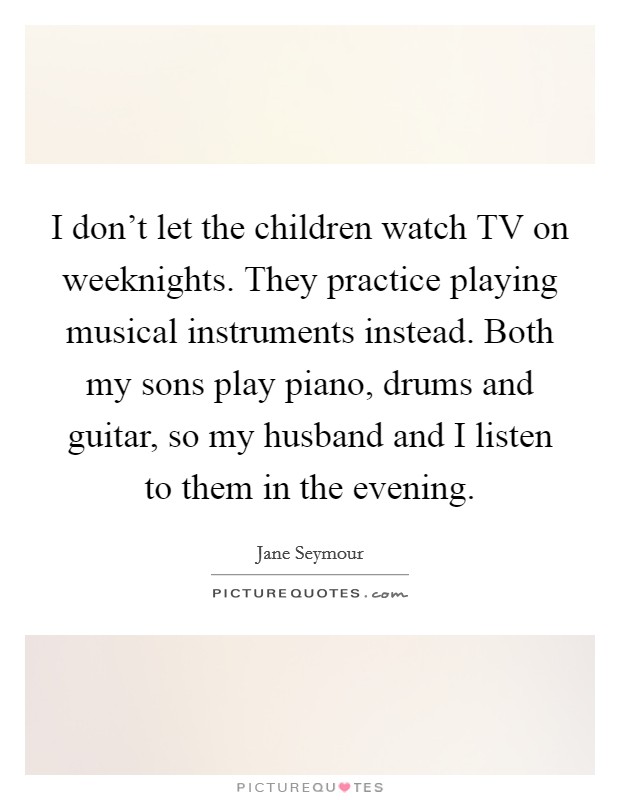 I don't let the children watch TV on weeknights. They practice playing musical instruments instead. Both my sons play piano, drums and guitar, so my husband and I listen to them in the evening. Picture Quote #1