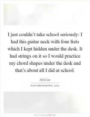 I just couldn’t take school seriously: I had this guitar neck with four frets which I kept hidden under the desk. It had strings on it so I would practice my chord shapes under the desk and that’s about all I did at school Picture Quote #1