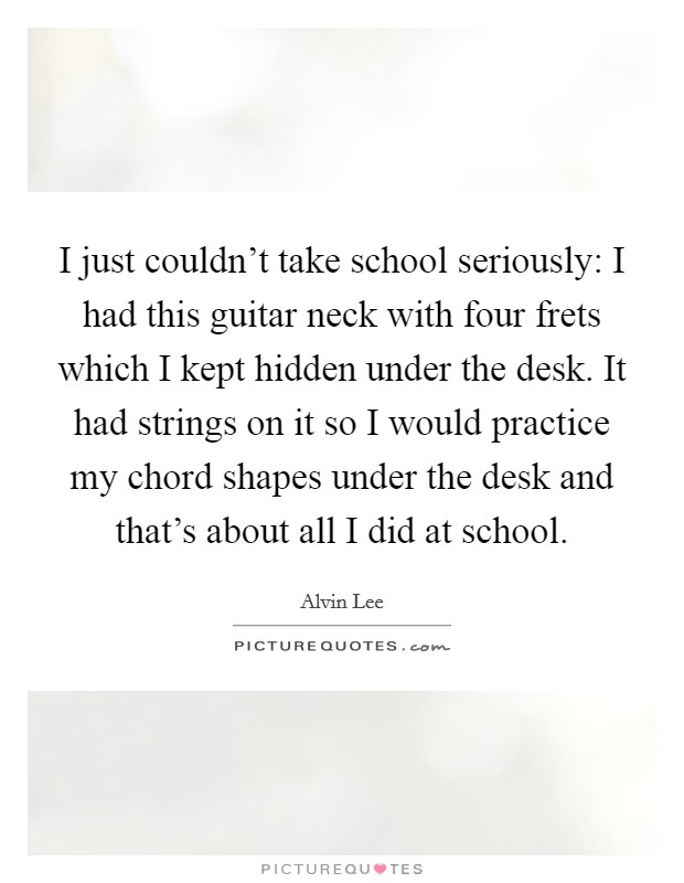 I just couldn't take school seriously: I had this guitar neck with four frets which I kept hidden under the desk. It had strings on it so I would practice my chord shapes under the desk and that's about all I did at school. Picture Quote #1