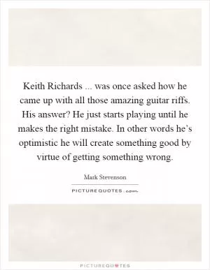 Keith Richards ... was once asked how he came up with all those amazing guitar riffs. His answer? He just starts playing until he makes the right mistake. In other words he’s optimistic he will create something good by virtue of getting something wrong Picture Quote #1