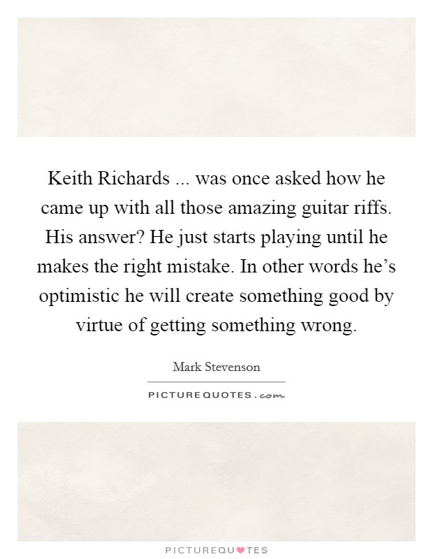 Keith Richards ... was once asked how he came up with all those amazing guitar riffs. His answer? He just starts playing until he makes the right mistake. In other words he's optimistic he will create something good by virtue of getting something wrong. Picture Quote #1