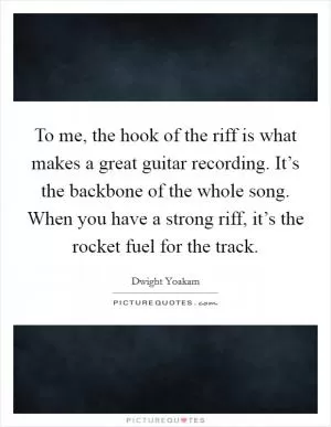 To me, the hook of the riff is what makes a great guitar recording. It’s the backbone of the whole song. When you have a strong riff, it’s the rocket fuel for the track Picture Quote #1