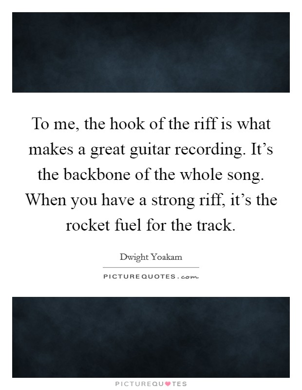 To me, the hook of the riff is what makes a great guitar recording. It's the backbone of the whole song. When you have a strong riff, it's the rocket fuel for the track. Picture Quote #1