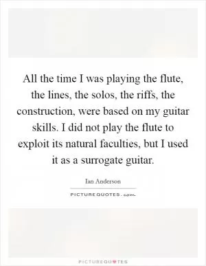 All the time I was playing the flute, the lines, the solos, the riffs, the construction, were based on my guitar skills. I did not play the flute to exploit its natural faculties, but I used it as a surrogate guitar Picture Quote #1