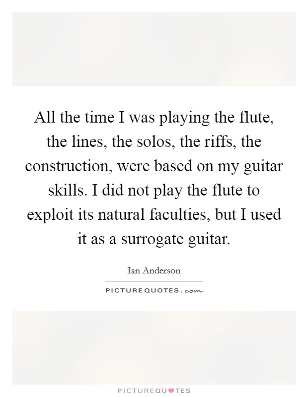 All the time I was playing the flute, the lines, the solos, the riffs, the construction, were based on my guitar skills. I did not play the flute to exploit its natural faculties, but I used it as a surrogate guitar. Picture Quote #1