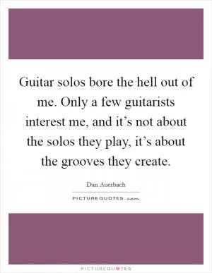 Guitar solos bore the hell out of me. Only a few guitarists interest me, and it’s not about the solos they play, it’s about the grooves they create Picture Quote #1