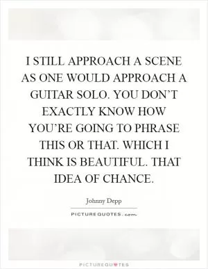I STILL APPROACH A SCENE AS ONE WOULD APPROACH A GUITAR SOLO. YOU DON’T EXACTLY KNOW HOW YOU’RE GOING TO PHRASE THIS OR THAT. WHICH I THINK IS BEAUTIFUL. THAT IDEA OF CHANCE Picture Quote #1