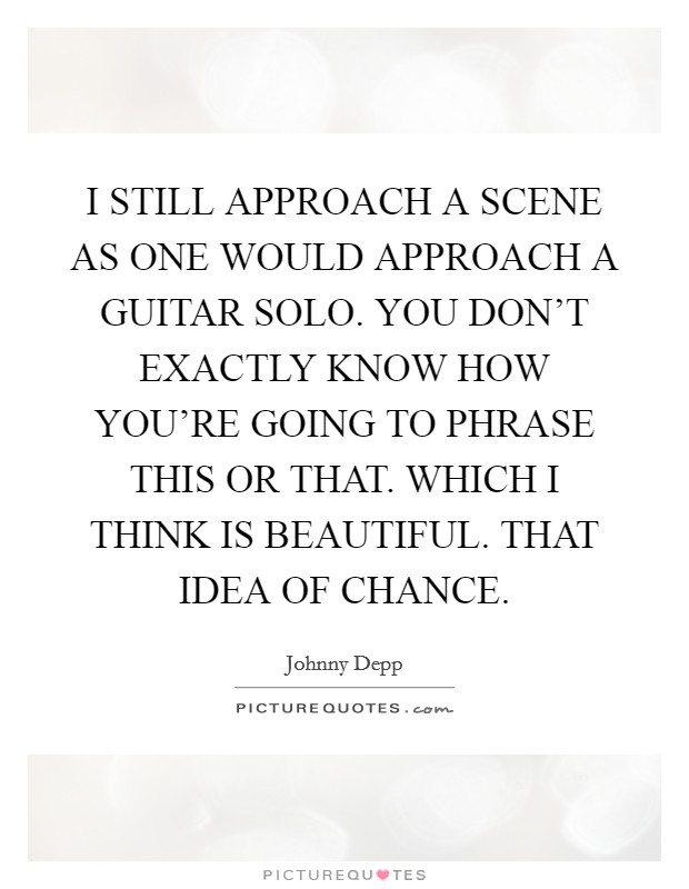 I STILL APPROACH A SCENE AS ONE WOULD APPROACH A GUITAR SOLO. YOU DON'T EXACTLY KNOW HOW YOU'RE GOING TO PHRASE THIS OR THAT. WHICH I THINK IS BEAUTIFUL. THAT IDEA OF CHANCE. Picture Quote #1