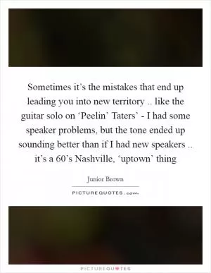 Sometimes it’s the mistakes that end up leading you into new territory .. like the guitar solo on ‘Peelin’ Taters’ - I had some speaker problems, but the tone ended up sounding better than if I had new speakers .. it’s a 60’s Nashville, ‘uptown’ thing Picture Quote #1