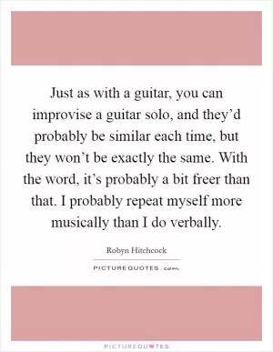 Just as with a guitar, you can improvise a guitar solo, and they’d probably be similar each time, but they won’t be exactly the same. With the word, it’s probably a bit freer than that. I probably repeat myself more musically than I do verbally Picture Quote #1