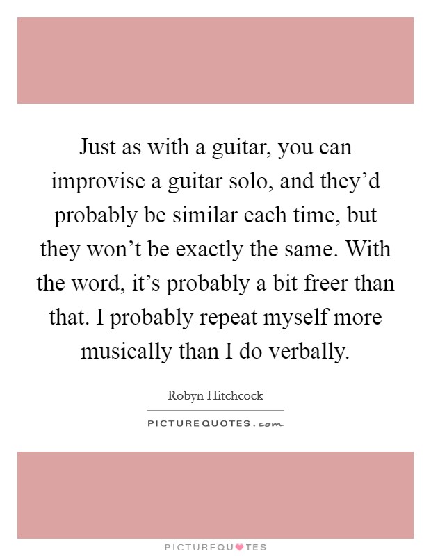 Just as with a guitar, you can improvise a guitar solo, and they'd probably be similar each time, but they won't be exactly the same. With the word, it's probably a bit freer than that. I probably repeat myself more musically than I do verbally. Picture Quote #1