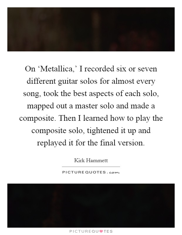 On ‘Metallica,' I recorded six or seven different guitar solos for almost every song, took the best aspects of each solo, mapped out a master solo and made a composite. Then I learned how to play the composite solo, tightened it up and replayed it for the final version. Picture Quote #1
