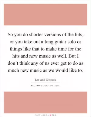 So you do shorter versions of the hits, or you take out a long guitar solo or things like that to make time for the hits and new music as well. But I don’t think any of us ever get to do as much new music as we would like to Picture Quote #1