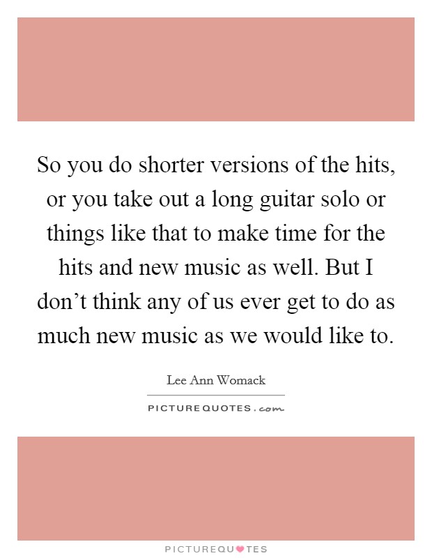 So you do shorter versions of the hits, or you take out a long guitar solo or things like that to make time for the hits and new music as well. But I don't think any of us ever get to do as much new music as we would like to. Picture Quote #1