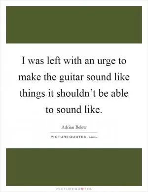 I was left with an urge to make the guitar sound like things it shouldn’t be able to sound like Picture Quote #1