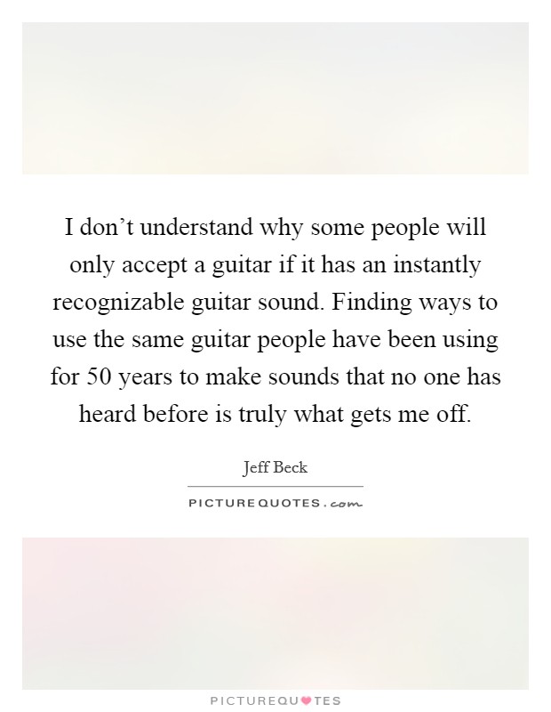 I don't understand why some people will only accept a guitar if it has an instantly recognizable guitar sound. Finding ways to use the same guitar people have been using for 50 years to make sounds that no one has heard before is truly what gets me off. Picture Quote #1