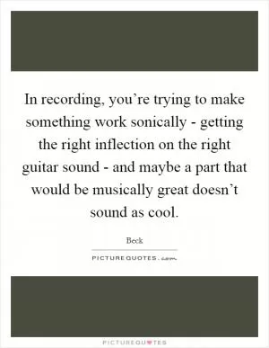 In recording, you’re trying to make something work sonically - getting the right inflection on the right guitar sound - and maybe a part that would be musically great doesn’t sound as cool Picture Quote #1