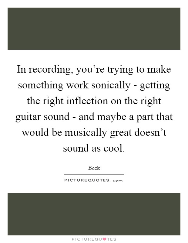 In recording, you're trying to make something work sonically - getting the right inflection on the right guitar sound - and maybe a part that would be musically great doesn't sound as cool. Picture Quote #1