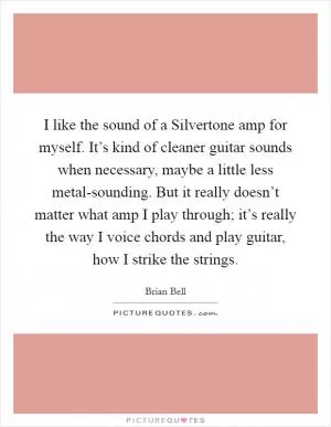 I like the sound of a Silvertone amp for myself. It’s kind of cleaner guitar sounds when necessary, maybe a little less metal-sounding. But it really doesn’t matter what amp I play through; it’s really the way I voice chords and play guitar, how I strike the strings Picture Quote #1