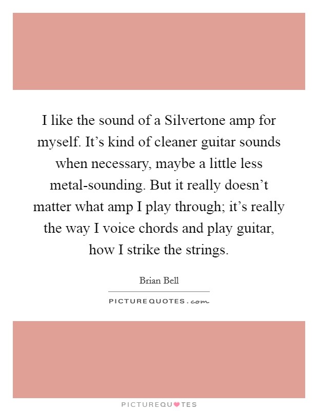 I like the sound of a Silvertone amp for myself. It's kind of cleaner guitar sounds when necessary, maybe a little less metal-sounding. But it really doesn't matter what amp I play through; it's really the way I voice chords and play guitar, how I strike the strings. Picture Quote #1
