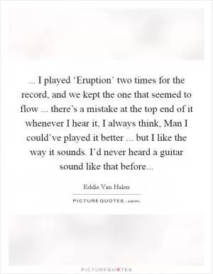 ... I played ‘Eruption’ two times for the record, and we kept the one that seemed to flow ... there’s a mistake at the top end of it whenever I hear it, I always think, Man I could’ve played it better ... but I like the way it sounds. I’d never heard a guitar sound like that before Picture Quote #1