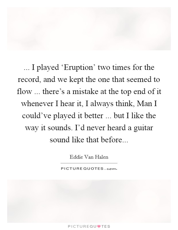 ... I played ‘Eruption' two times for the record, and we kept the one that seemed to flow ... there's a mistake at the top end of it whenever I hear it, I always think, Man I could've played it better ... but I like the way it sounds. I'd never heard a guitar sound like that before... Picture Quote #1