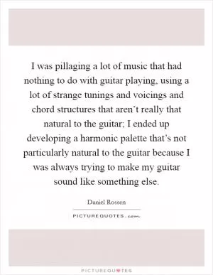 I was pillaging a lot of music that had nothing to do with guitar playing, using a lot of strange tunings and voicings and chord structures that aren’t really that natural to the guitar; I ended up developing a harmonic palette that’s not particularly natural to the guitar because I was always trying to make my guitar sound like something else Picture Quote #1