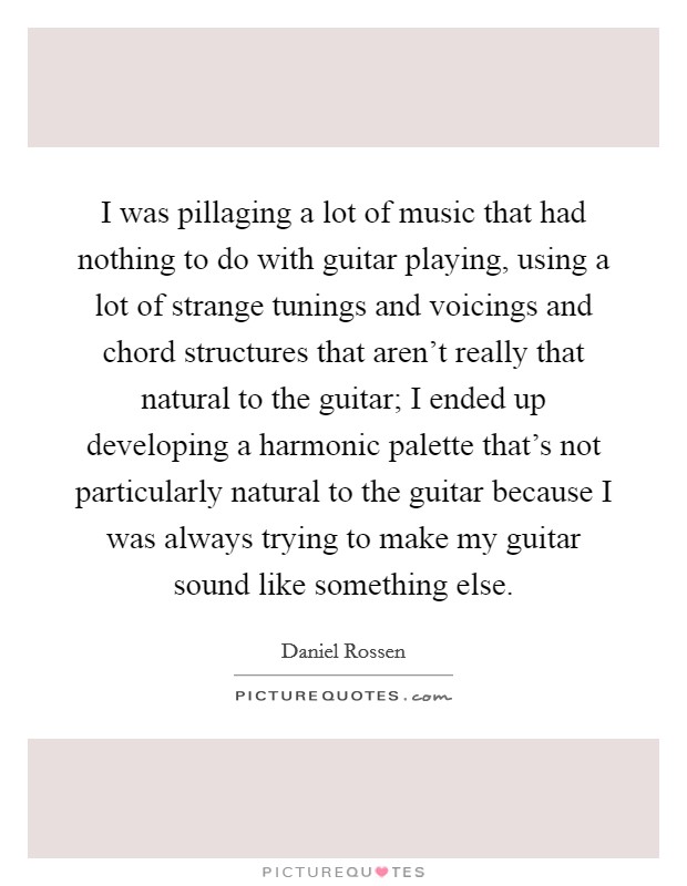 I was pillaging a lot of music that had nothing to do with guitar playing, using a lot of strange tunings and voicings and chord structures that aren't really that natural to the guitar; I ended up developing a harmonic palette that's not particularly natural to the guitar because I was always trying to make my guitar sound like something else. Picture Quote #1