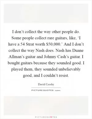 I don’t collect the way other people do. Some people collect rare guitars, like, ‘I have a  54 Strat worth $50,000.’ And I don’t collect the way Nash does. Nash has Duane Allman’s guitar and Johnny Cash’s guitar. I bought guitars because they sounded good. I played them, they sounded unbelievably good, and I couldn’t resist Picture Quote #1