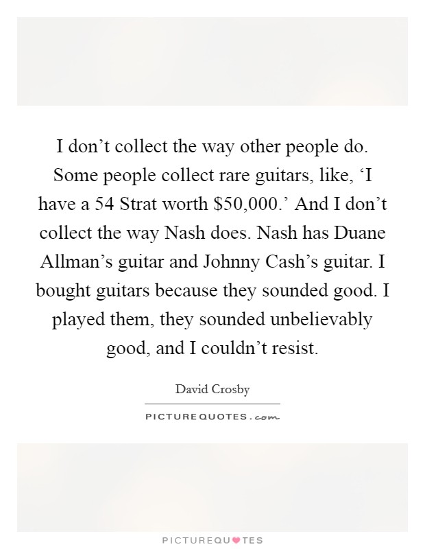 I don't collect the way other people do. Some people collect rare guitars, like, ‘I have a  54 Strat worth $50,000.' And I don't collect the way Nash does. Nash has Duane Allman's guitar and Johnny Cash's guitar. I bought guitars because they sounded good. I played them, they sounded unbelievably good, and I couldn't resist. Picture Quote #1
