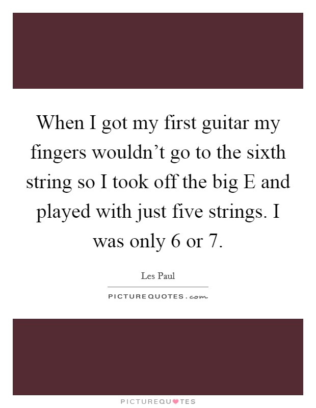 When I got my first guitar my fingers wouldn't go to the sixth string so I took off the big E and played with just five strings. I was only 6 or 7. Picture Quote #1