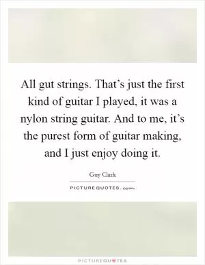 All gut strings. That’s just the first kind of guitar I played, it was a nylon string guitar. And to me, it’s the purest form of guitar making, and I just enjoy doing it Picture Quote #1