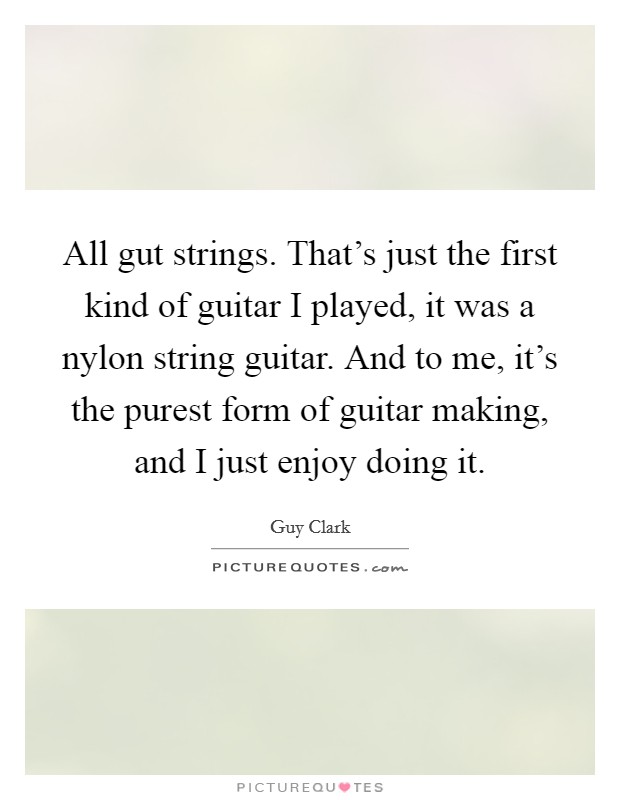 All gut strings. That's just the first kind of guitar I played, it was a nylon string guitar. And to me, it's the purest form of guitar making, and I just enjoy doing it. Picture Quote #1