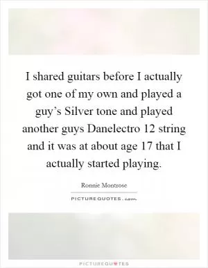 I shared guitars before I actually got one of my own and played a guy’s Silver tone and played another guys Danelectro 12 string and it was at about age 17 that I actually started playing Picture Quote #1