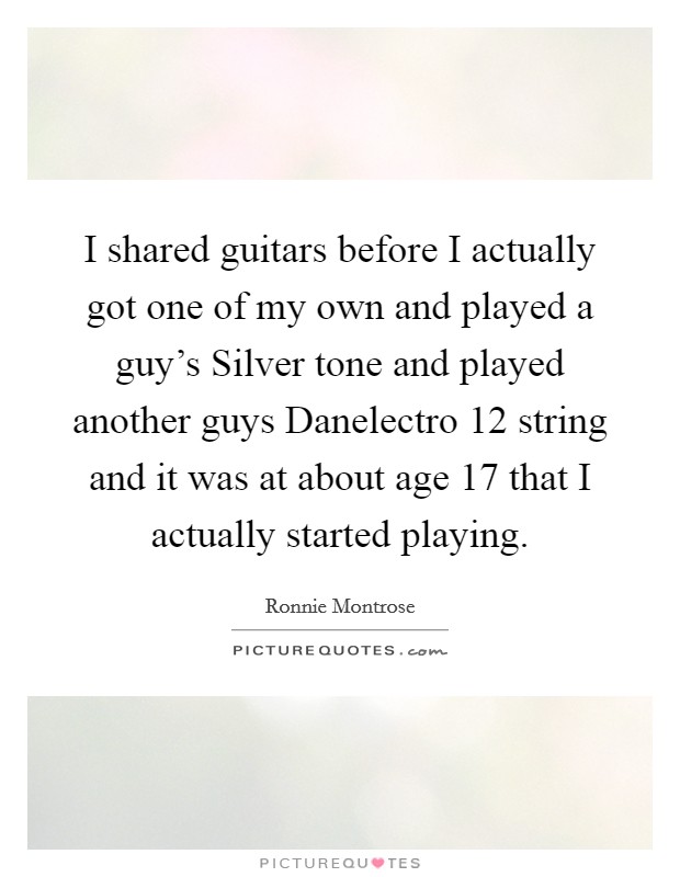 I shared guitars before I actually got one of my own and played a guy's Silver tone and played another guys Danelectro 12 string and it was at about age 17 that I actually started playing. Picture Quote #1
