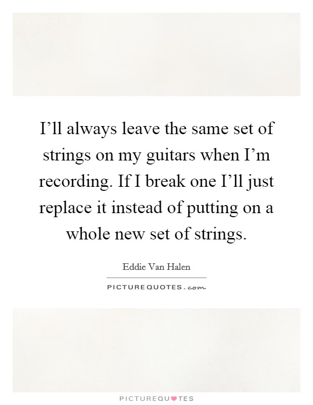 I'll always leave the same set of strings on my guitars when I'm recording. If I break one I'll just replace it instead of putting on a whole new set of strings. Picture Quote #1
