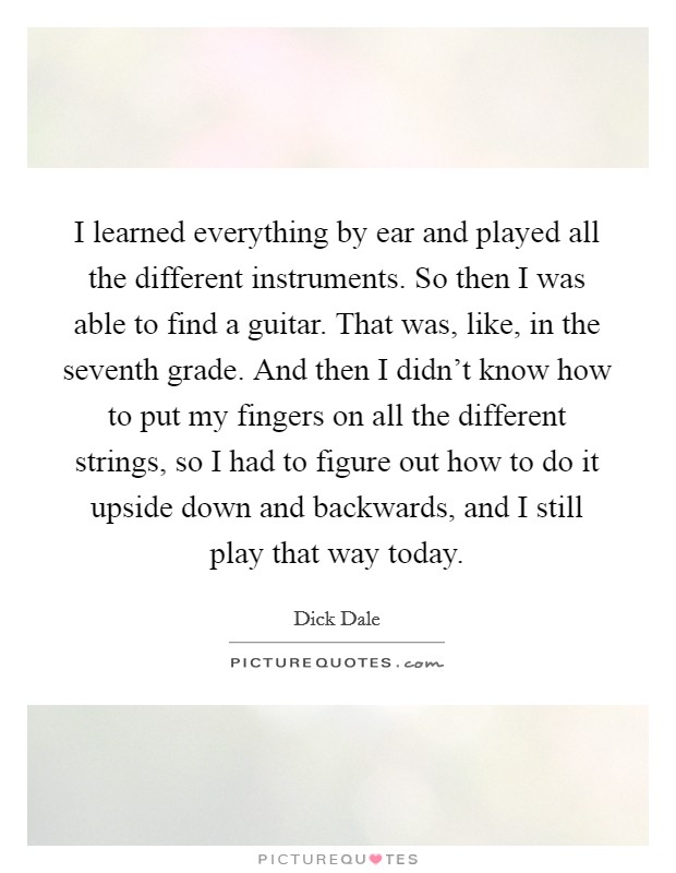I learned everything by ear and played all the different instruments. So then I was able to find a guitar. That was, like, in the seventh grade. And then I didn't know how to put my fingers on all the different strings, so I had to figure out how to do it upside down and backwards, and I still play that way today. Picture Quote #1