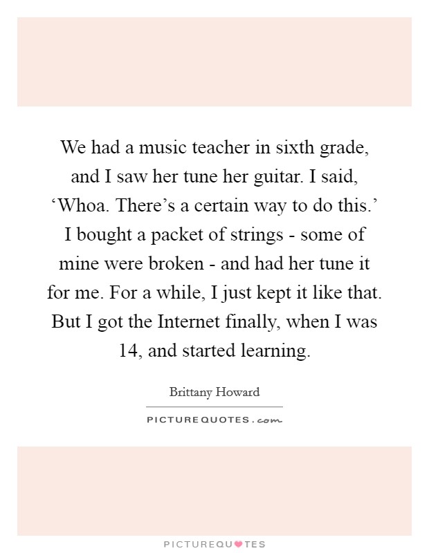 We had a music teacher in sixth grade, and I saw her tune her guitar. I said, ‘Whoa. There's a certain way to do this.' I bought a packet of strings - some of mine were broken - and had her tune it for me. For a while, I just kept it like that. But I got the Internet finally, when I was 14, and started learning. Picture Quote #1