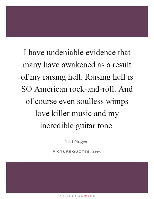 I have undeniable evidence that many have awakened as a result of my raising hell. Raising hell is SO American rock-and-roll. And of course even soulless wimps love killer music and my incredible guitar tone. Picture Quote #1