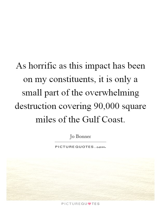 As horrific as this impact has been on my constituents, it is only a small part of the overwhelming destruction covering 90,000 square miles of the Gulf Coast. Picture Quote #1