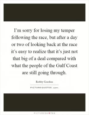 I’m sorry for losing my temper following the race, but after a day or two of looking back at the race it’s easy to realize that it’s just not that big of a deal compared with what the people of the Gulf Coast are still going through Picture Quote #1