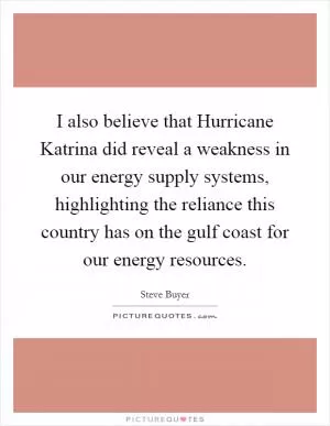 I also believe that Hurricane Katrina did reveal a weakness in our energy supply systems, highlighting the reliance this country has on the gulf coast for our energy resources Picture Quote #1