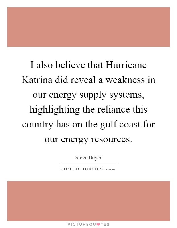 I also believe that Hurricane Katrina did reveal a weakness in our energy supply systems, highlighting the reliance this country has on the gulf coast for our energy resources. Picture Quote #1