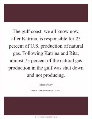 The gulf coast, we all know now, after Katrina, is responsible for 25 percent of U.S. production of natural gas. Following Katrina and Rita, almost 75 percent of the natural gas production in the gulf was shut down and not producing Picture Quote #1