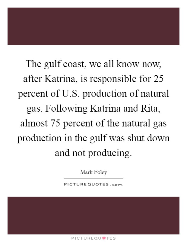 The gulf coast, we all know now, after Katrina, is responsible for 25 percent of U.S. production of natural gas. Following Katrina and Rita, almost 75 percent of the natural gas production in the gulf was shut down and not producing. Picture Quote #1