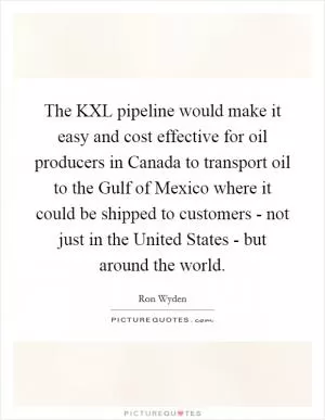 The KXL pipeline would make it easy and cost effective for oil producers in Canada to transport oil to the Gulf of Mexico where it could be shipped to customers - not just in the United States - but around the world Picture Quote #1